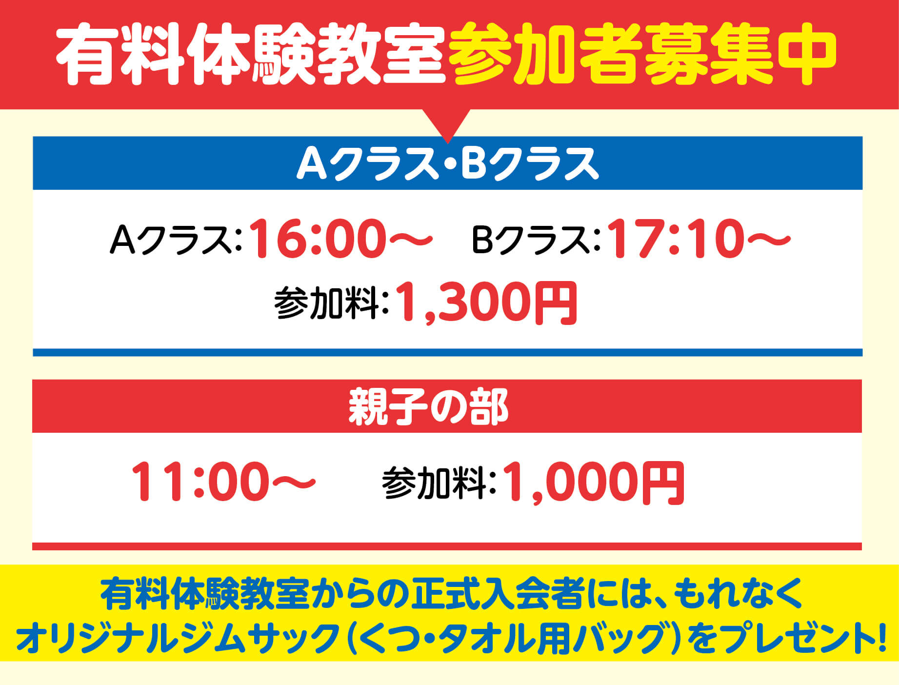 有料体験教室参加者募集中　Aクラス・Bクラス　　開催日：9月11日 月曜日　　9月14日 木曜日　　9月18日 月曜日　　9月21日 木曜日　　時間：Aクラス16時から、Bクラス17時10分から　　参加料:1300円　　親子の部開催日：9月11日 月曜日　　9月18日 月曜日　　時間:11時から　　参加料：1000円　　有料体験教室からの正式入会者には、もれなくオリジナルジムサック(くつ・タオル用バッグ)をプレゼント